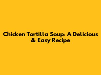Chicken Tortilla Soup: A Delicious & Easy Recipe