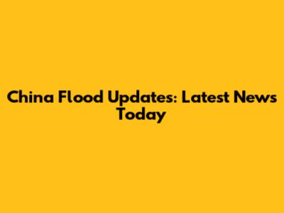 China Flood Updates: Latest News Today