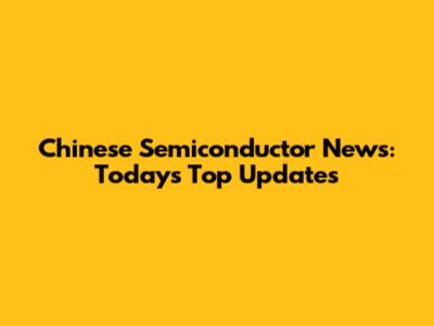Chinese Semiconductor News: Today's Top Updates