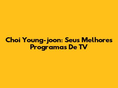 Choi Young-joon: Seus Melhores Programas De TV