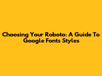 Choosing Your Roboto: A Guide To Google Fonts Styles