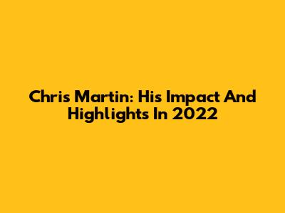 Chris Martin: His Impact And Highlights In 2022