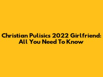 Christian Pulisic's 2022 Girlfriend: All You Need To Know