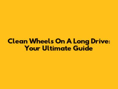 Clean Wheels On A Long Drive: Your Ultimate Guide