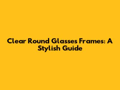 Clear Round Glasses Frames: A Stylish Guide