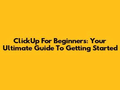 ClickUp For Beginners: Your Ultimate Guide To Getting Started