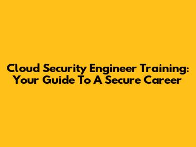 Cloud Security Engineer Training: Your Guide To A Secure Career