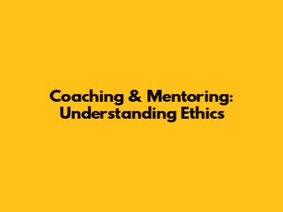 Coaching & Mentoring: Understanding Ethics