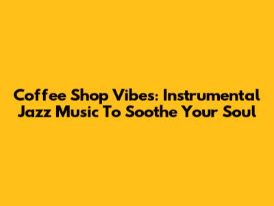 Coffee Shop Vibes: Instrumental Jazz Music To Soothe Your Soul