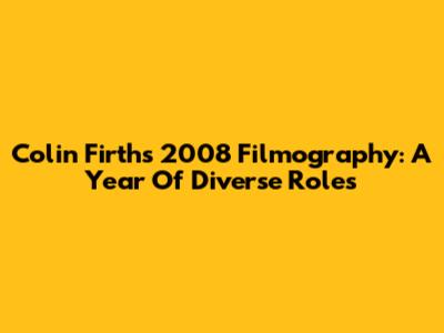 Colin Firth's 2008 Filmography: A Year Of Diverse Roles