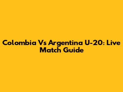 Colombia Vs Argentina U-20: Live Match Guide