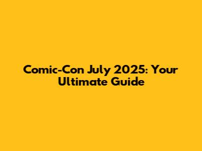 Comic-Con July 2025: Your Ultimate Guide