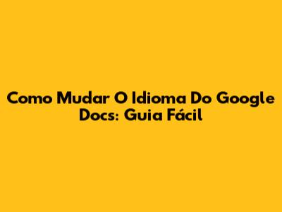 Como Mudar O Idioma Do Google Docs: Guia Fácil