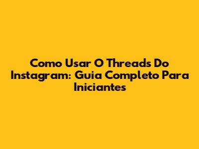 Como Usar O Threads Do Instagram: Guia Completo Para Iniciantes