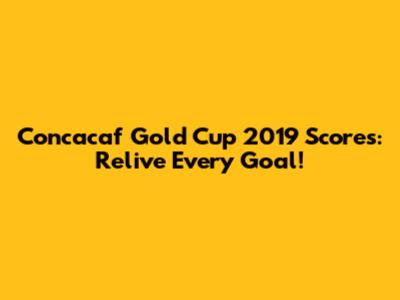 Concacaf Gold Cup 2019 Scores: Relive Every Goal!