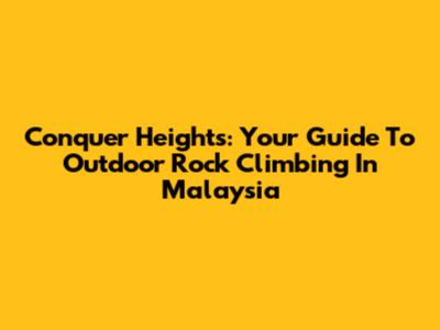 Conquer Heights: Your Guide To Outdoor Rock Climbing In Malaysia