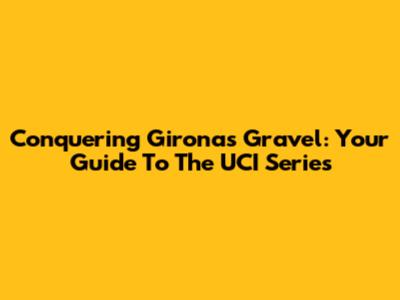 Conquering Girona's Gravel: Your Guide To The UCI Series