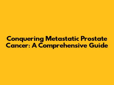 Conquering Metastatic Prostate Cancer: A Comprehensive Guide