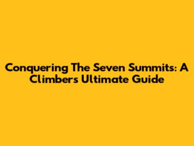 Conquering The Seven Summits: A Climber's Ultimate Guide