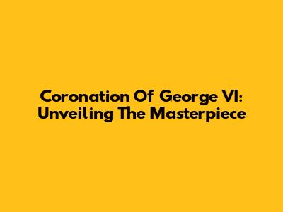 Coronation Of George VI: Unveiling The Masterpiece