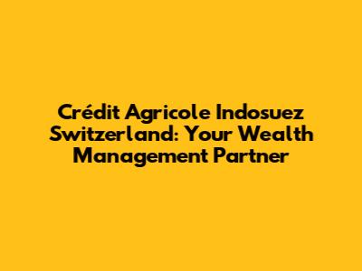 Crédit Agricole Indosuez Switzerland: Your Wealth Management Partner