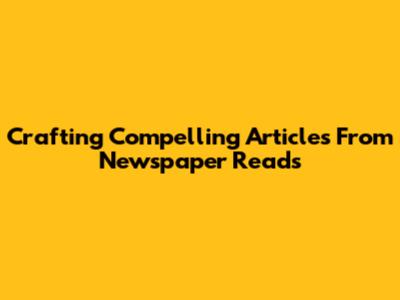 Crafting Compelling Articles From Newspaper Reads