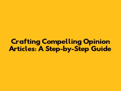 Crafting Compelling Opinion Articles: A Step-by-Step Guide
