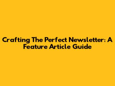 Crafting The Perfect Newsletter: A Feature Article Guide