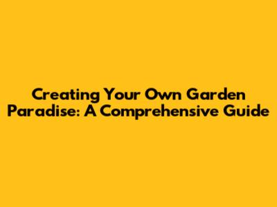 Creating Your Own Garden Paradise: A Comprehensive Guide