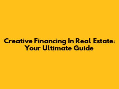 Creative Financing In Real Estate: Your Ultimate Guide