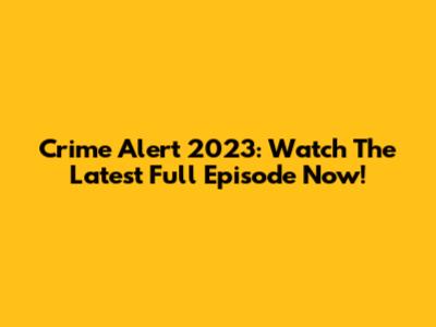 Crime Alert 2023: Watch The Latest Full Episode Now!