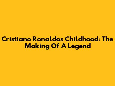 Cristiano Ronaldo's Childhood: The Making Of A Legend