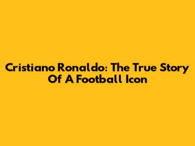 Cristiano Ronaldo: The True Story Of A Football Icon