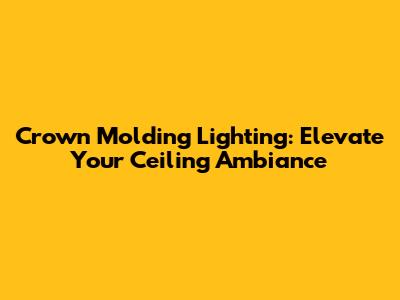 Crown Molding Lighting: Elevate Your Ceiling Ambiance
