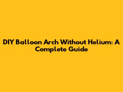 DIY Balloon Arch Without Helium: A Complete Guide