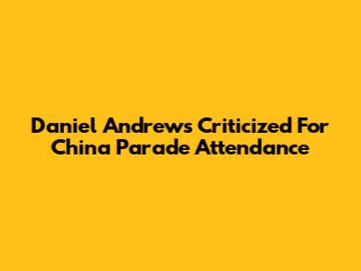 Daniel Andrews Criticized For China Parade Attendance