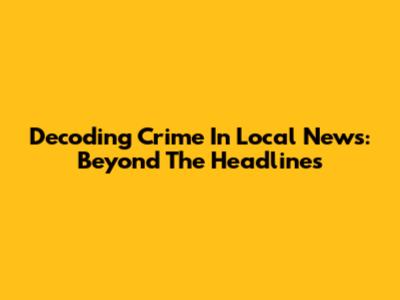 Decoding Crime In Local News: Beyond The Headlines