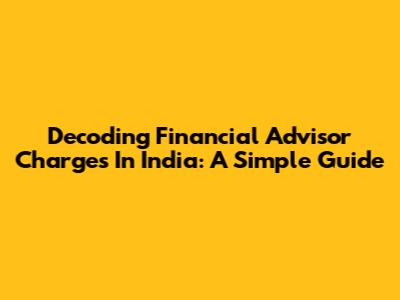 Decoding Financial Advisor Charges In India: A Simple Guide