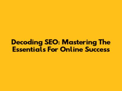 Decoding SEO: Mastering The Essentials For Online Success