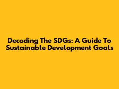 Decoding The SDGs: A Guide To Sustainable Development Goals