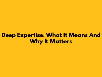 Deep Expertise: What It Means And Why It Matters