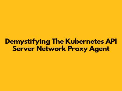 Demystifying The Kubernetes API Server Network Proxy Agent