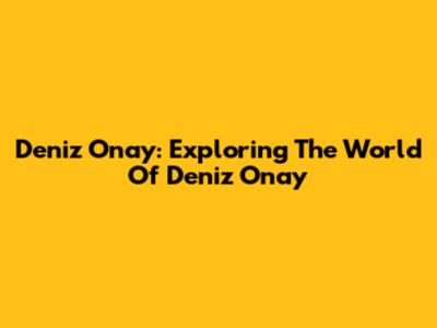 Deniz Onay: Exploring The World Of Deniz Onay