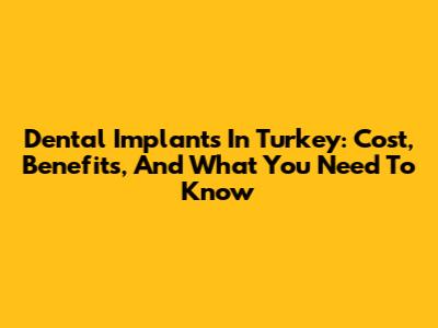 Dental Implants In Turkey: Cost, Benefits, And What You Need To Know