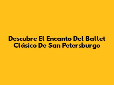 Descubre El Encanto Del Ballet Clásico De San Petersburgo