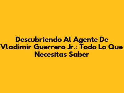 Descubriendo Al Agente De Vladimir Guerrero Jr.: Todo Lo Que Necesitas Saber