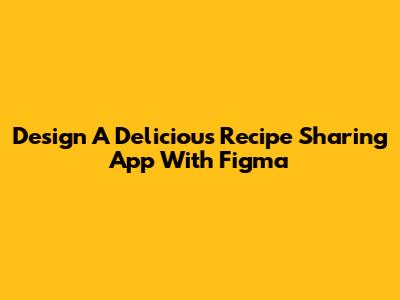 Design A Delicious Recipe Sharing App With Figma
