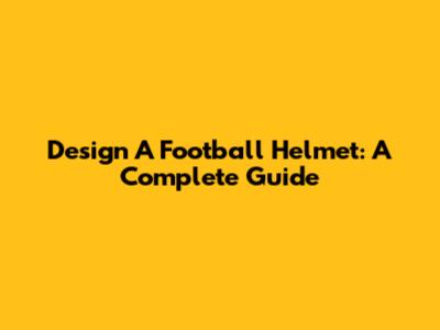 Design A Football Helmet: A Complete Guide