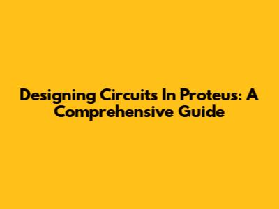 Designing Circuits In Proteus: A Comprehensive Guide