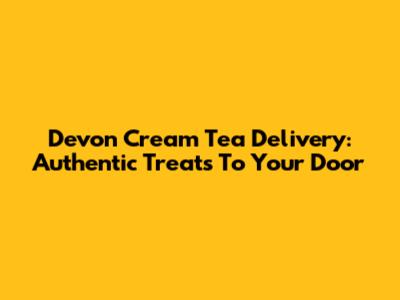 Devon Cream Tea Delivery: Authentic Treats To Your Door